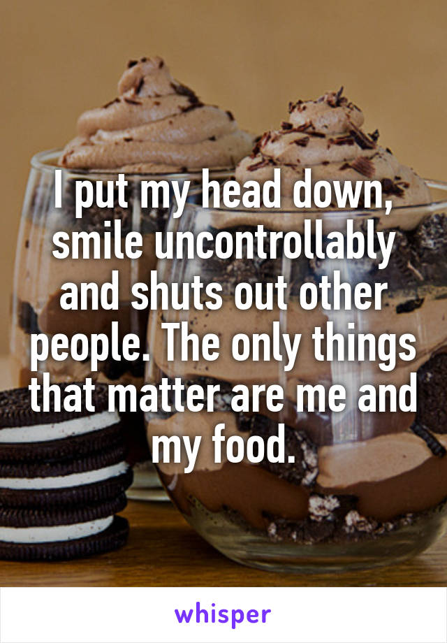 I put my head down, smile uncontrollably and shuts out other people. The only things that matter are me and my food.