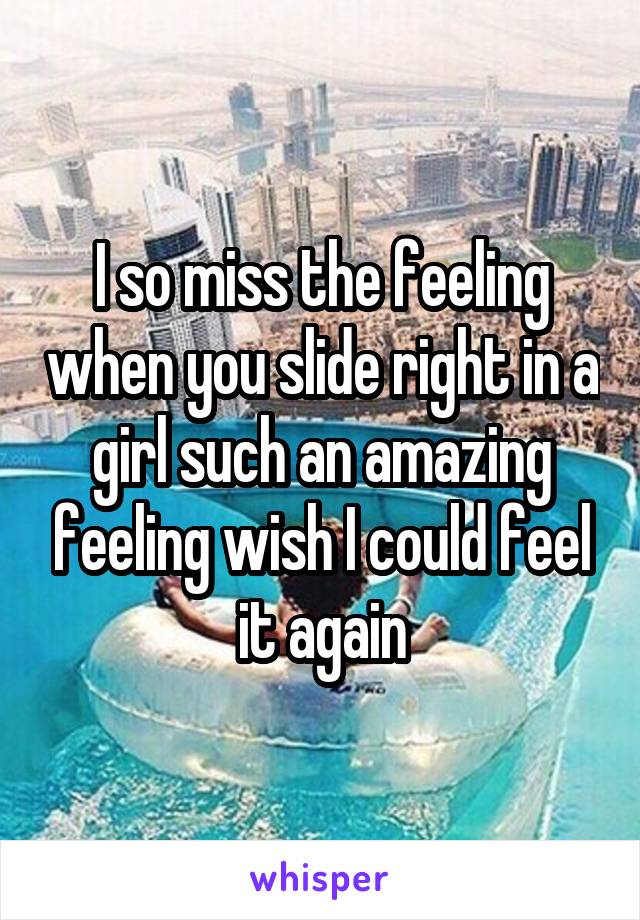 I so miss the feeling when you slide right in a girl such an amazing feeling wish I could feel it again