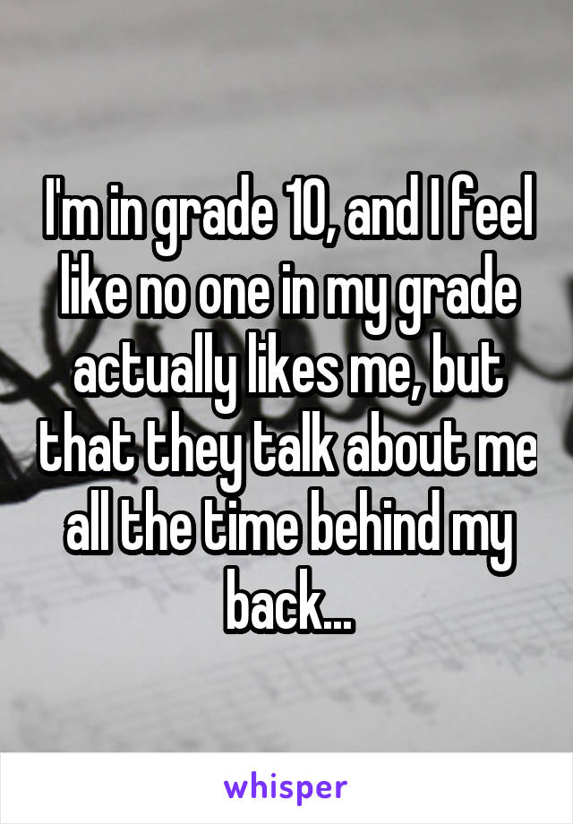 I'm in grade 10, and I feel like no one in my grade actually likes me, but that they talk about me all the time behind my back...