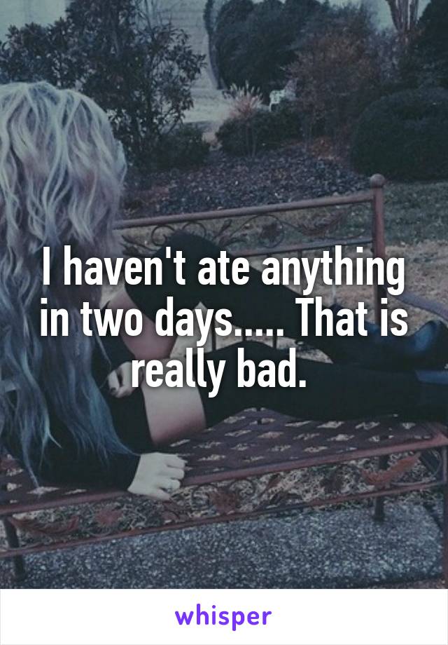 I haven't ate anything in two days..... That is really bad. 