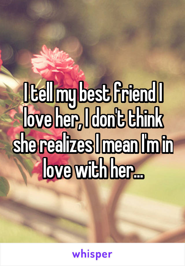 I tell my best friend I love her, I don't think she realizes I mean I'm in love with her...
