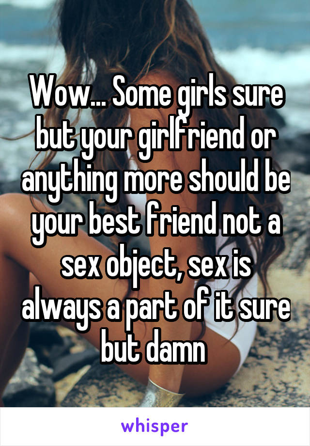 Wow... Some girls sure but your girlfriend or anything more should be your best friend not a sex object, sex is always a part of it sure but damn 