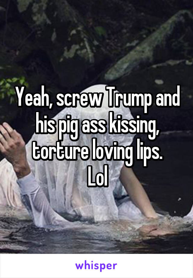 Yeah, screw Trump and his pig ass kissing, torture loving lips.
Lol