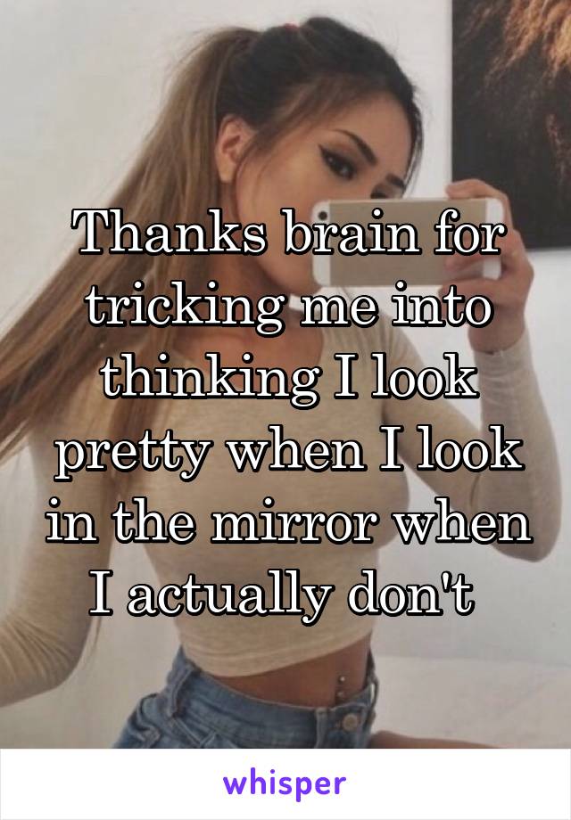 Thanks brain for tricking me into thinking I look pretty when I look in the mirror when I actually don't 
