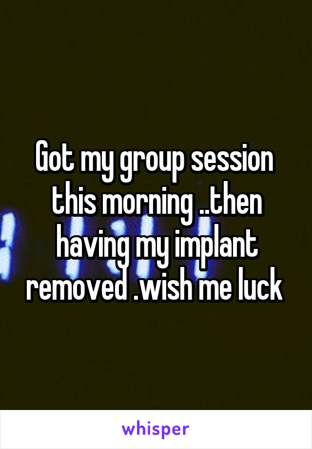 Got my group session  this morning ..then having my implant removed .wish me luck 