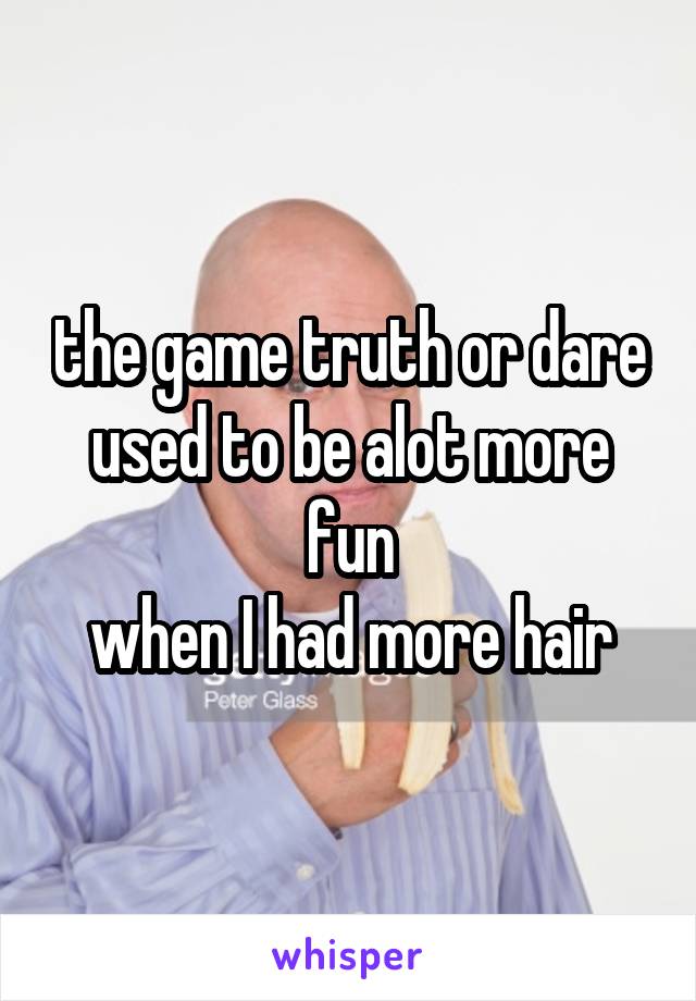 the game truth or dare
used to be alot more fun
when I had more hair