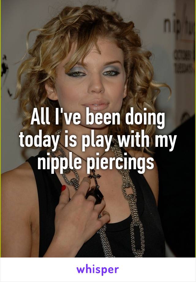 All I've been doing today is play with my nipple piercings 