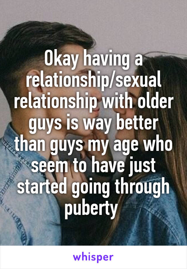 Okay having a relationship/sexual relationship with older guys is way better than guys my age who seem to have just started going through puberty 