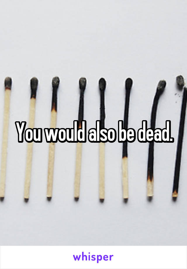You would also be dead.