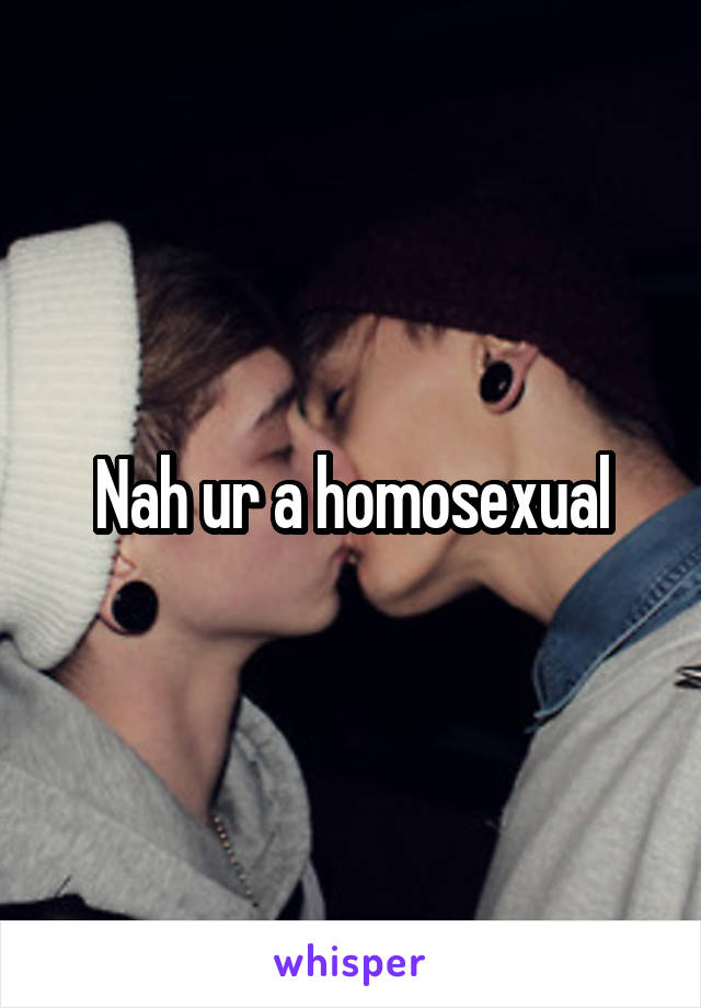 Nah ur a homosexual