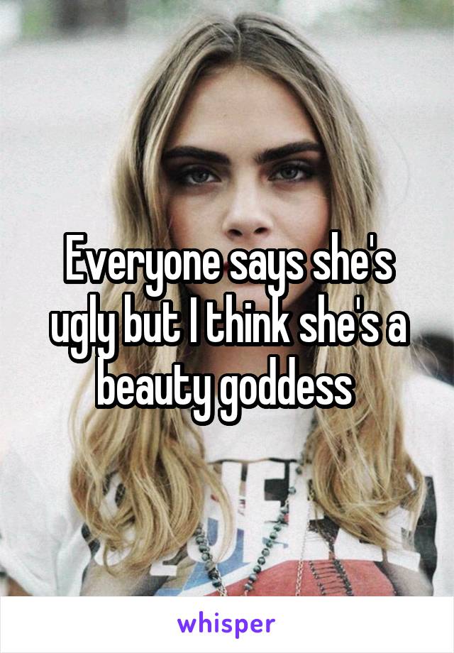Everyone says she's ugly but I think she's a beauty goddess 