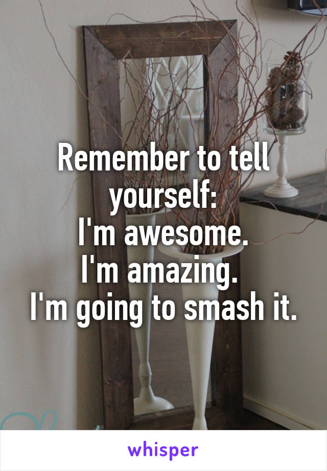 Remember to tell yourself:
I'm awesome.
I'm amazing. 
I'm going to smash it.