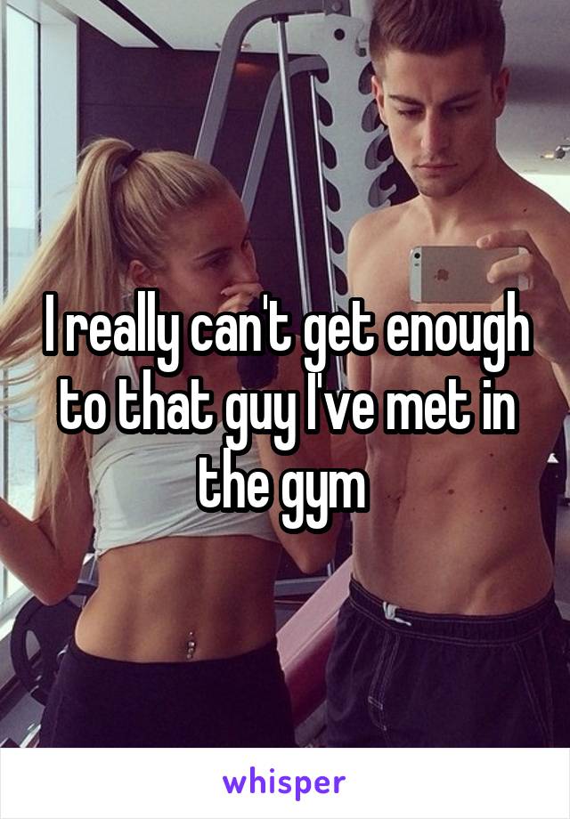 I really can't get enough to that guy I've met in the gym 
