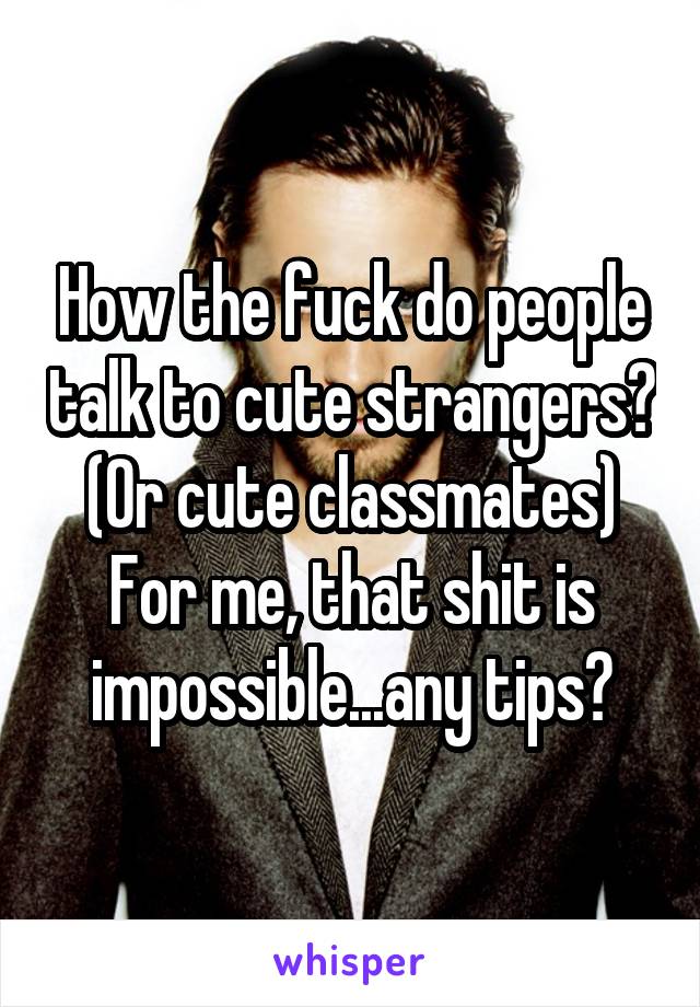 How the fuck do people talk to cute strangers? (Or cute classmates) For me, that shit is impossible...any tips?