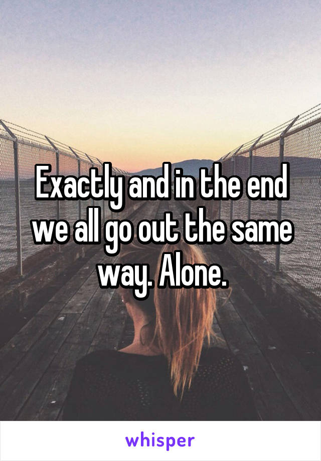 Exactly and in the end we all go out the same way. Alone.