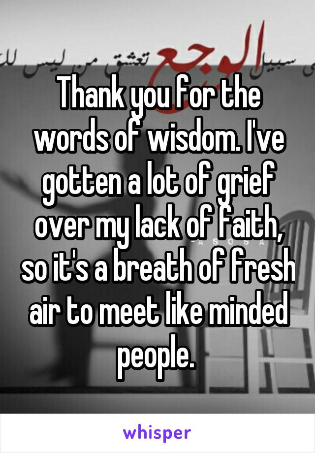 Thank you for the words of wisdom. I've gotten a lot of grief over my lack of faith, so it's a breath of fresh air to meet like minded people. 