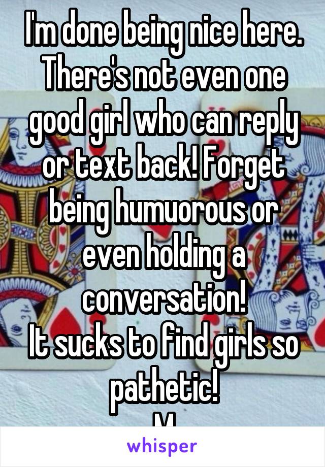 I'm done being nice here. There's not even one good girl who can reply or text back! Forget being humuorous or even holding a conversation!
It sucks to find girls so pathetic!
M