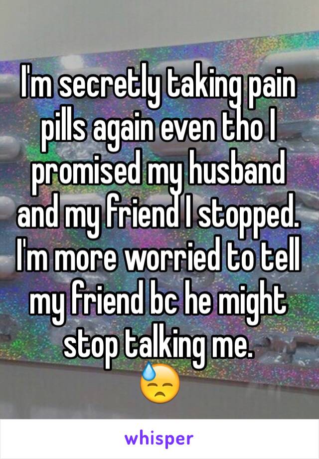 I'm secretly taking pain pills again even tho I promised my husband and my friend I stopped. 
I'm more worried to tell my friend bc he might stop talking me.
😓