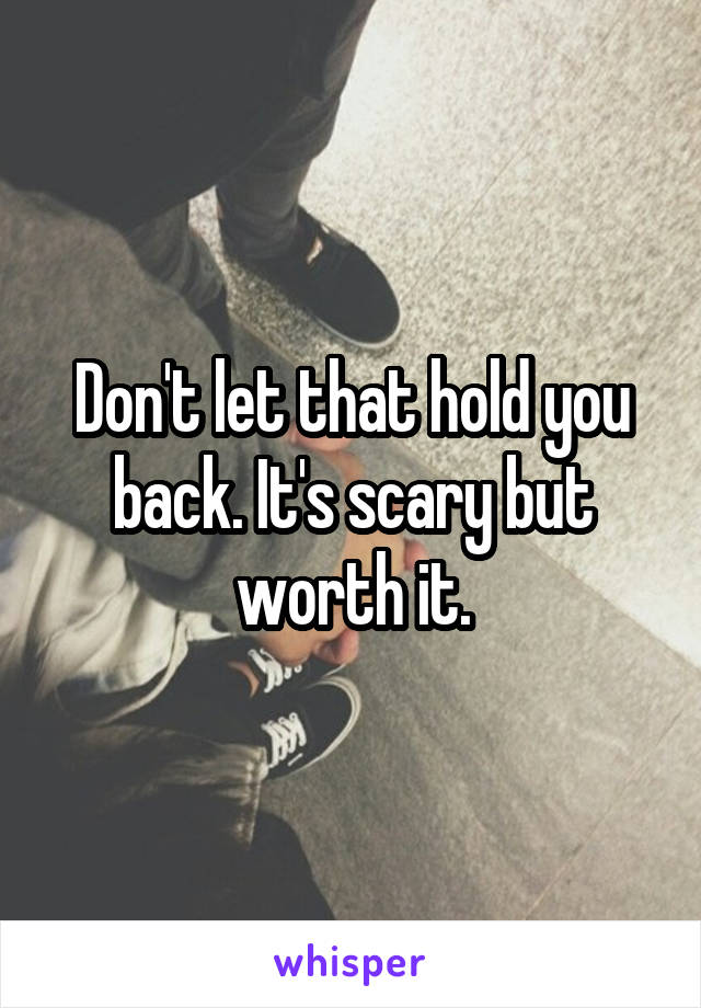 Don't let that hold you back. It's scary but worth it.