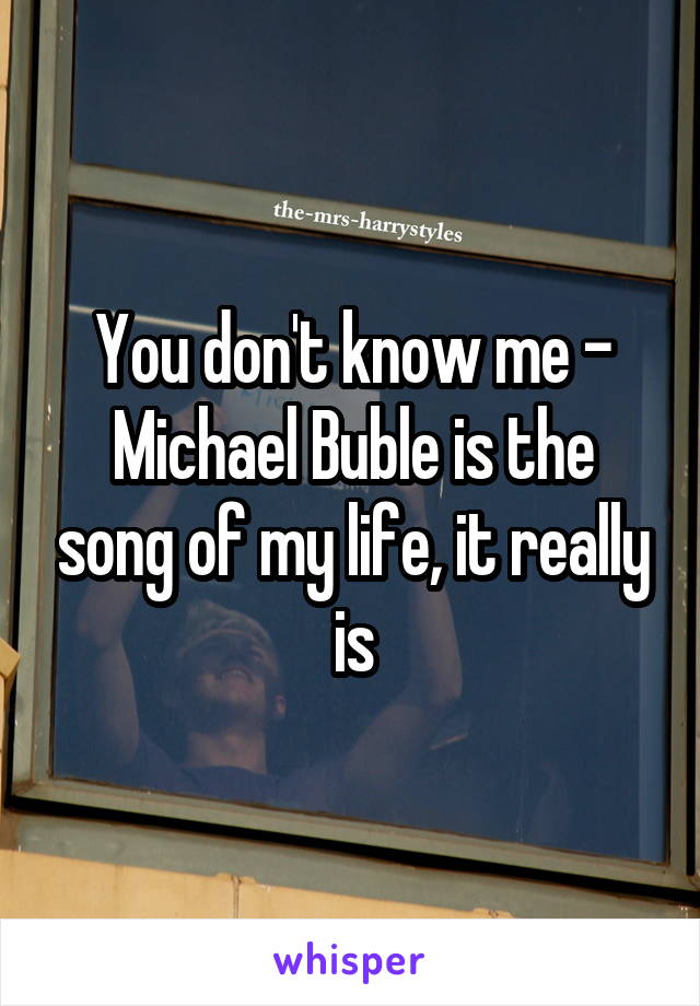 You don't know me - Michael Buble is the song of my life, it really is