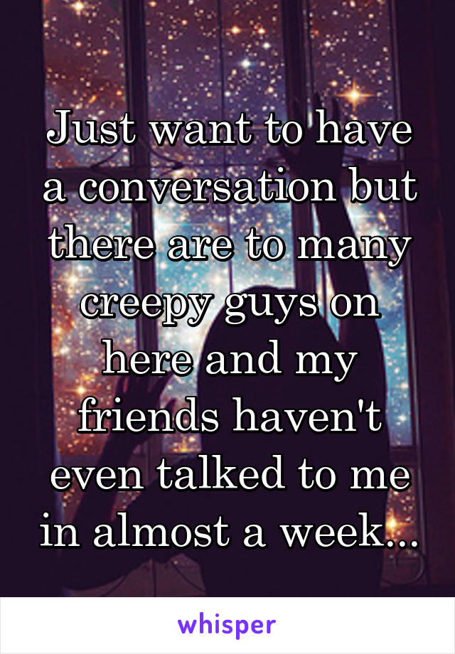 Just want to have a conversation but there are to many creepy guys on here and my friends haven't even talked to me in almost a week...