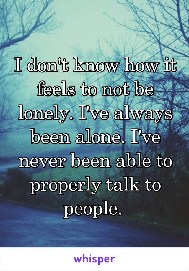 I don't know how it feels to not be lonely. I've always been alone. I've never been able to properly talk to people. 