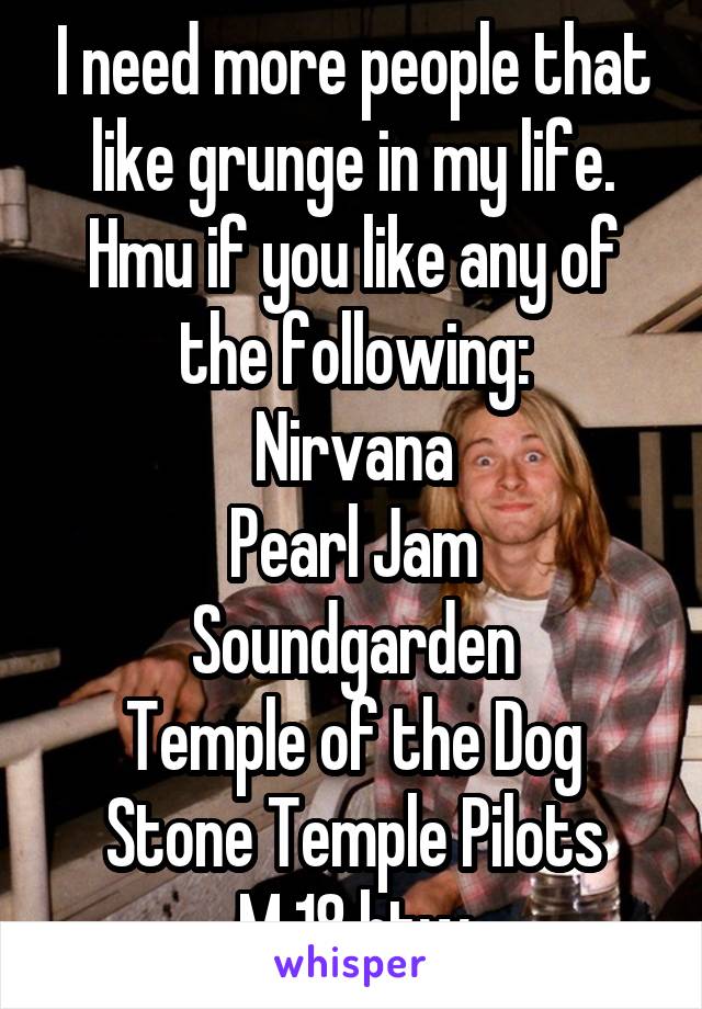 I need more people that like grunge in my life. Hmu if you like any of the following:
Nirvana
Pearl Jam
Soundgarden
Temple of the Dog
Stone Temple Pilots
M 18 btw