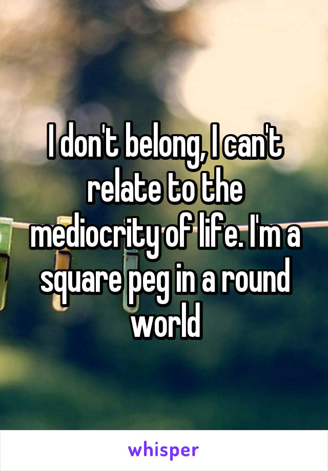 I don't belong, I can't relate to the mediocrity of life. I'm a square peg in a round world