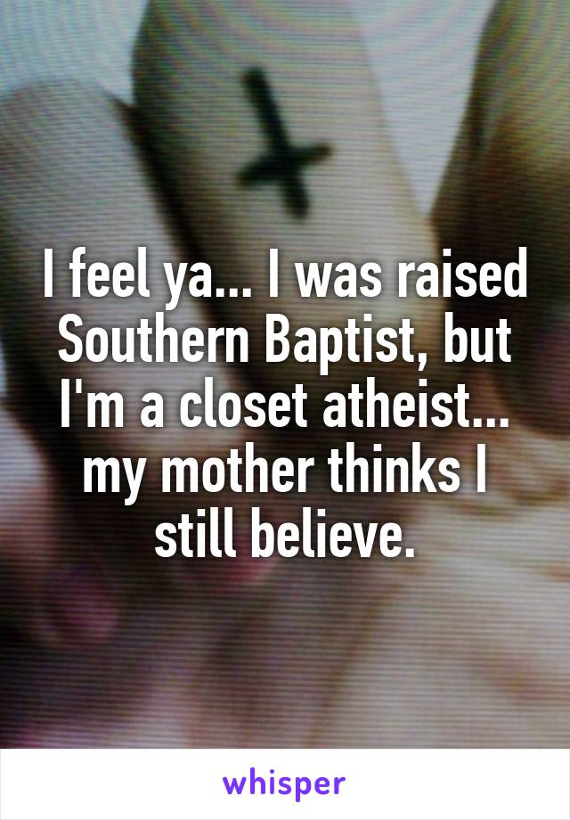 I feel ya... I was raised Southern Baptist, but I'm a closet atheist... my mother thinks I still believe.