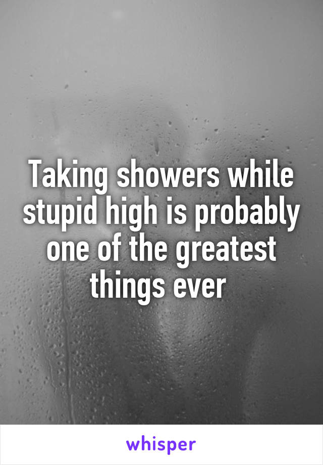 Taking showers while stupid high is probably one of the greatest things ever 