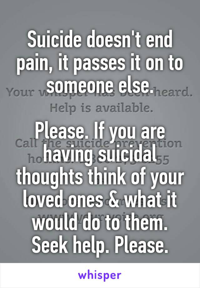 Suicide doesn't end pain, it passes it on to someone else.

Please. If you are having suicidal thoughts think of your loved ones & what it would do to them. Seek help. Please.