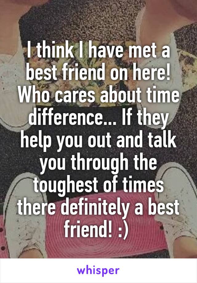 I think I have met a best friend on here! Who cares about time difference... If they help you out and talk you through the toughest of times there definitely a best friend! :) 