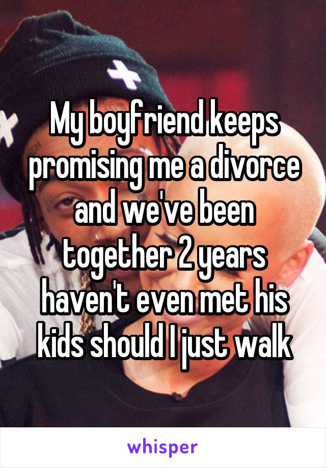 My boyfriend keeps promising me a divorce and we've been together 2 years haven't even met his kids should I just walk