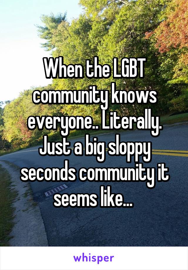 When the LGBT community knows everyone.. Literally. Just a big sloppy seconds community it seems like... 