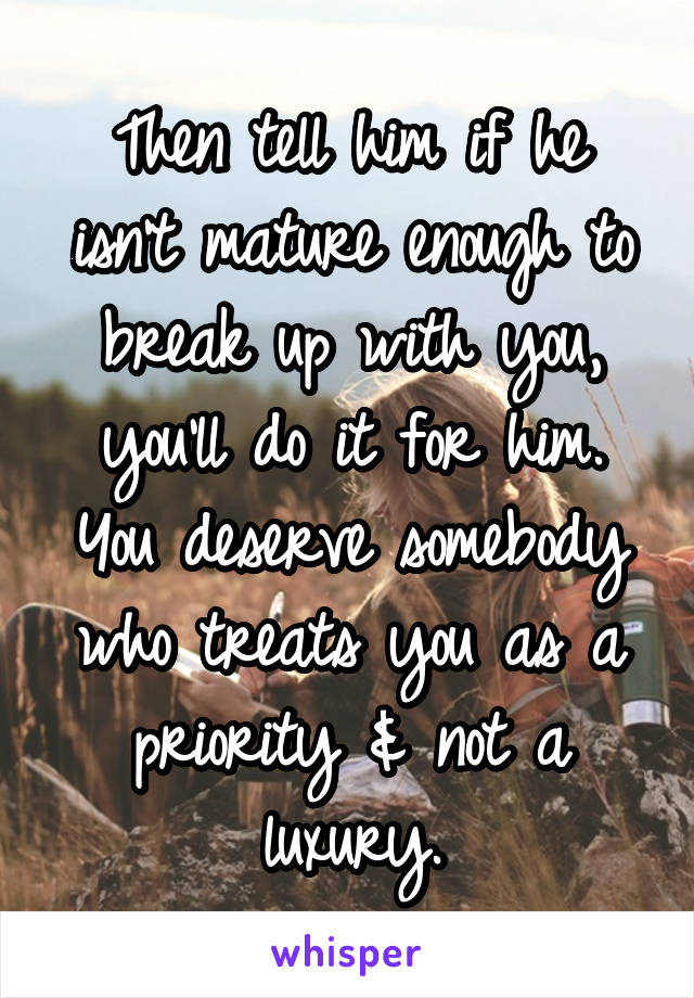 Then tell him if he isn't mature enough to break up with you, you'll do it for him.
You deserve somebody who treats you as a priority & not a luxury.