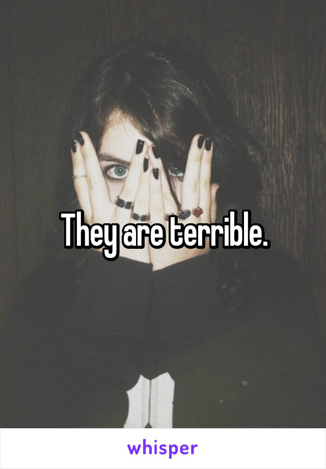 They are terrible.