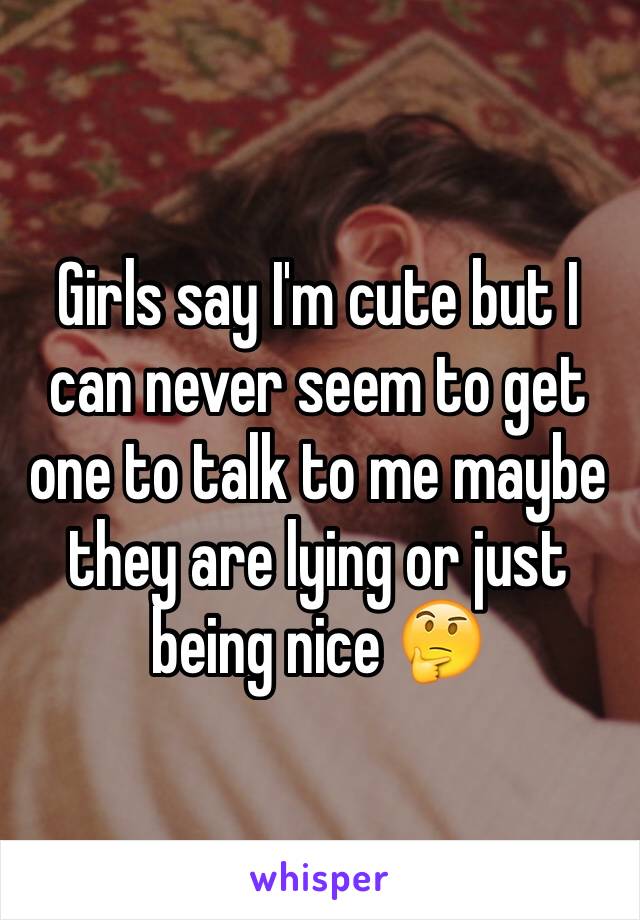 Girls say I'm cute but I can never seem to get one to talk to me maybe they are lying or just being nice 🤔