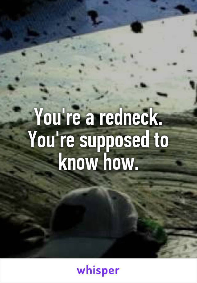 You're a redneck. You're supposed to know how.
