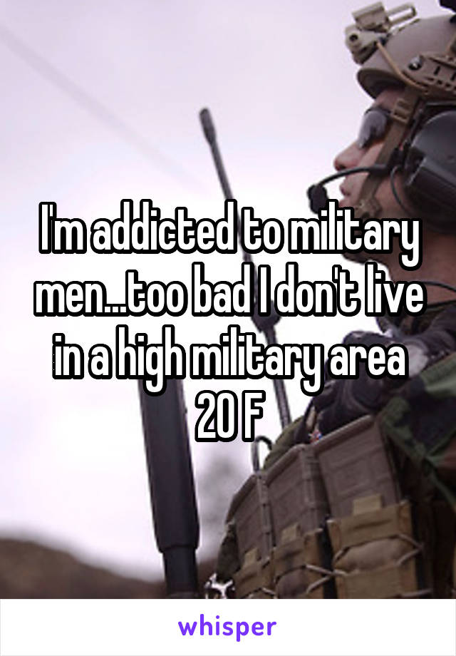I'm addicted to military men...too bad I don't live in a high military area
20 F
