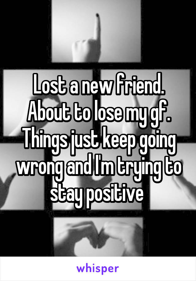 Lost a new friend. About to lose my gf. Things just keep going wrong and I'm trying to stay positive 