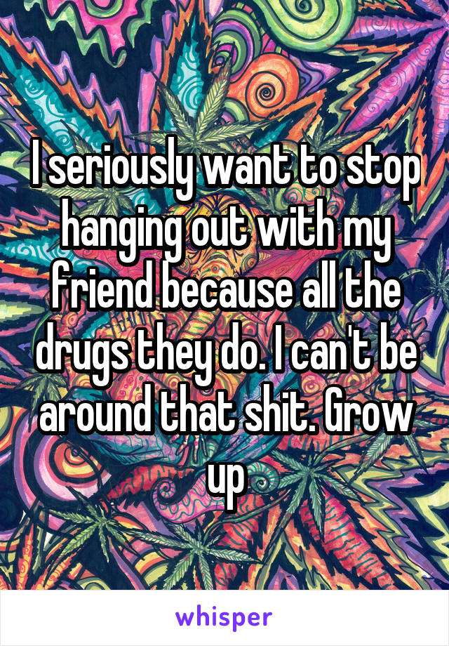 I seriously want to stop hanging out with my friend because all the drugs they do. I can't be around that shit. Grow up