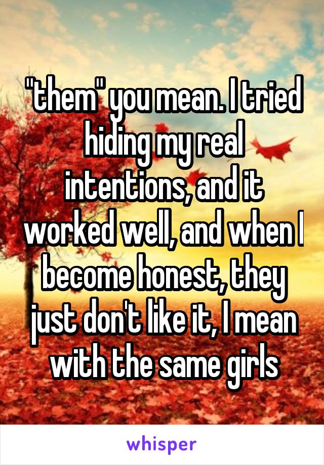 "them" you mean. I tried hiding my real intentions, and it worked well, and when I become honest, they just don't like it, I mean with the same girls