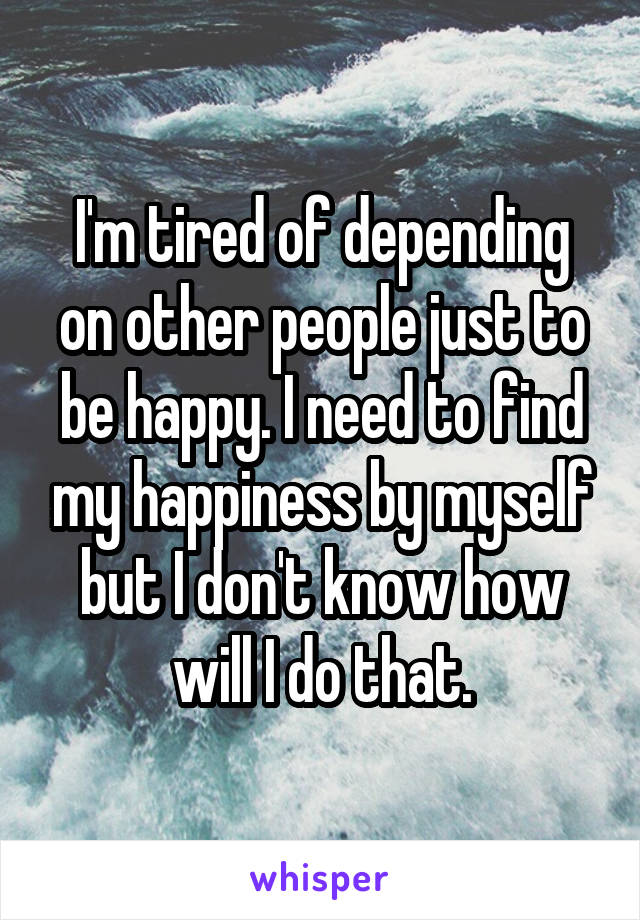 I'm tired of depending on other people just to be happy. I need to find my happiness by myself but I don't know how will I do that.