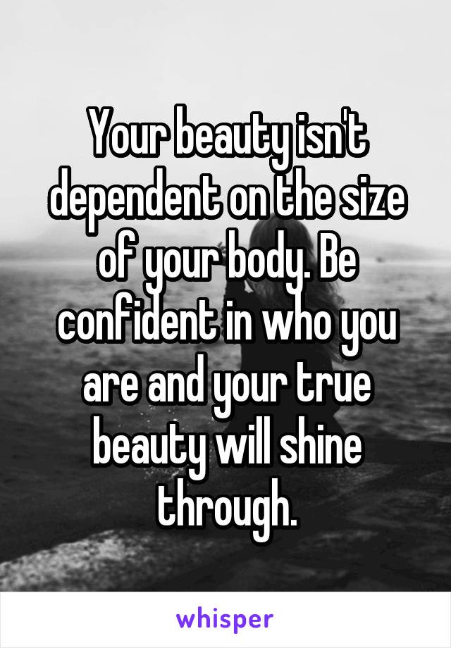 Your beauty isn't dependent on the size of your body. Be confident in who you are and your true beauty will shine through.