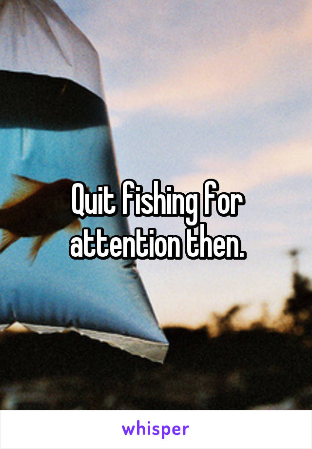 Quit fishing for attention then.