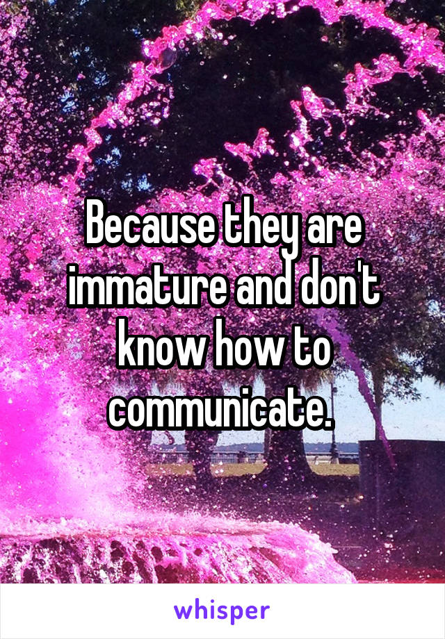 Because they are immature and don't know how to communicate. 