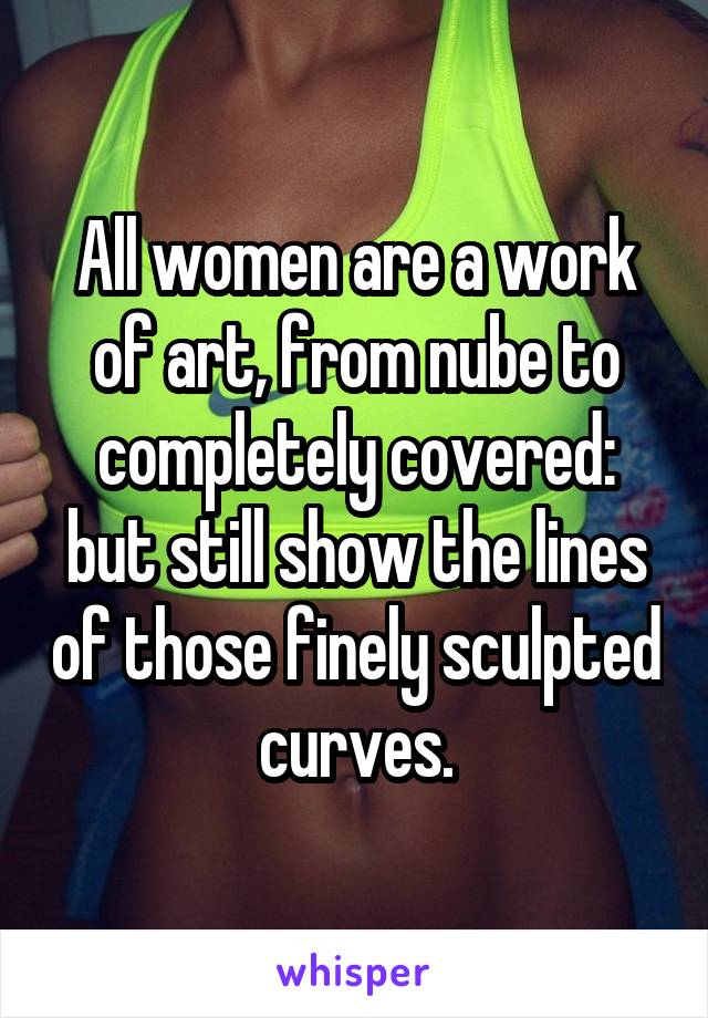 All women are a work of art, from nube to completely covered: but still show the lines of those finely sculpted curves.