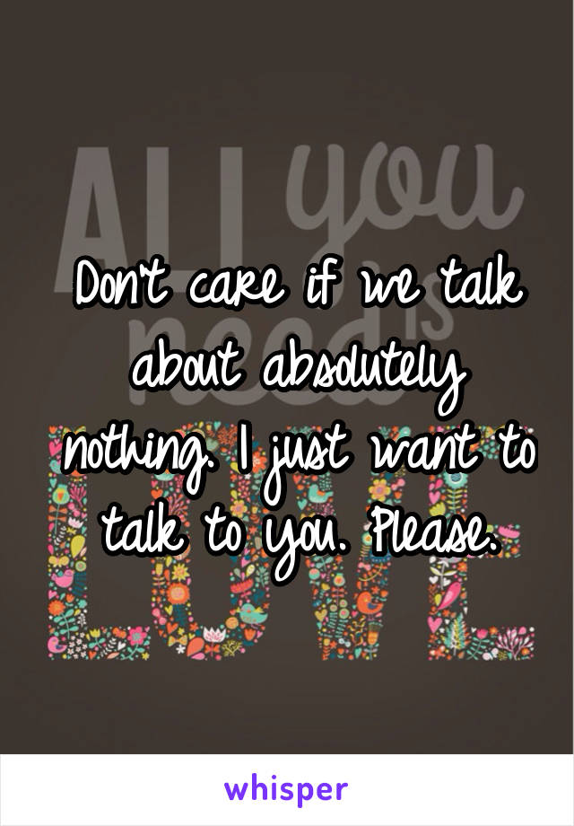 Don't care if we talk about absolutely nothing. I just want to talk to you. Please.