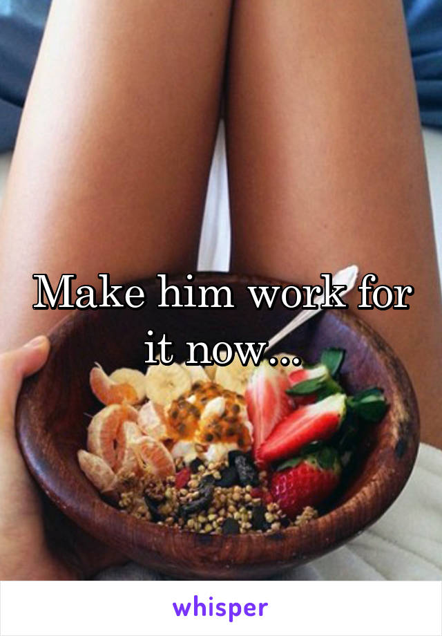 Make him work for it now...