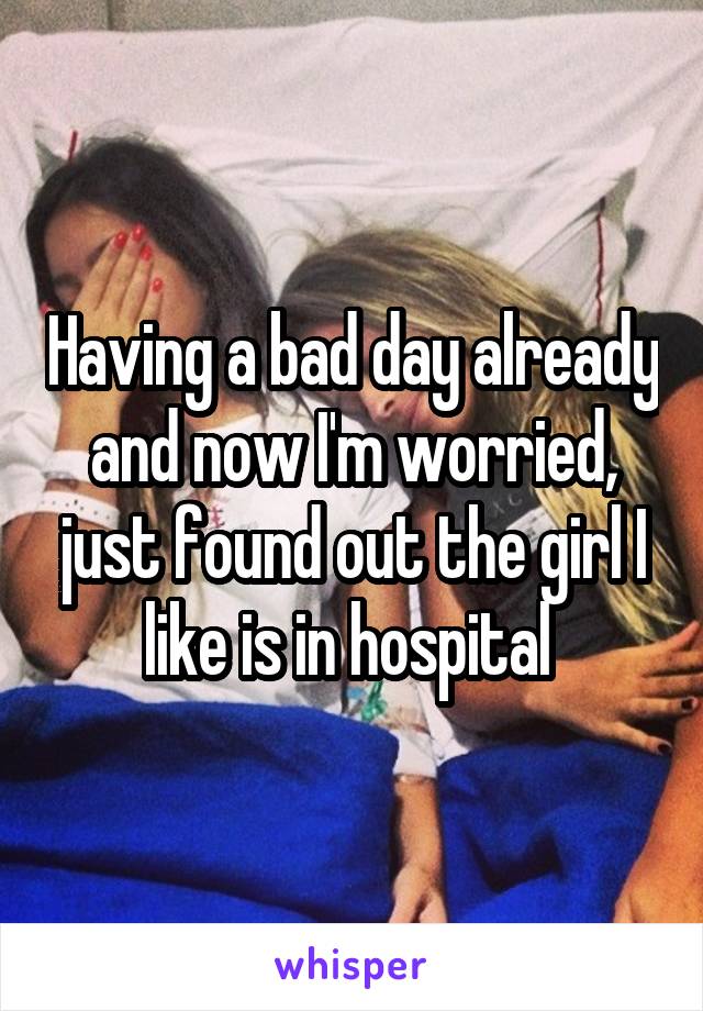 Having a bad day already and now I'm worried, just found out the girl I like is in hospital 